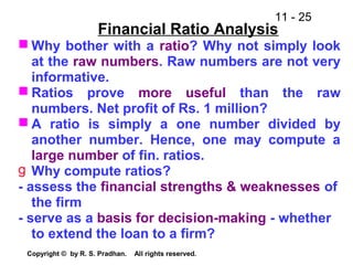 11 - 25
Copyright © by R. S. Pradhan. All rights reserved.
Financial Ratio Analysis
 Why bother with a ratio? Why not simply look
at the raw numbers. Raw numbers are not very
informative.
 Ratios prove more useful than the raw
numbers. Net profit of Rs. 1 million?
 A ratio is simply a one number divided by
another number. Hence, one may compute a
large number of fin. ratios.
g Why compute ratios?
- assess the financial strengths & weaknesses of
the firm
- serve as a basis for decision-making - whether
to extend the loan to a firm?
 