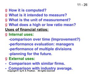 11 - 26
Copyright © by R. S. Pradhan. All rights reserved.
g How it is computed?
g What is it intended to measure?
g What is the unit of measurement?
g What does a high or low ratio mean?
Uses of financial ratios:
g Internal uses:
-comparison over time (Improvement?)
-performance evaluation: managers
-performance of multiple divisions
-planning for the future.
g External uses:
- Comparison with similar firms.
- Comparison with industry average.
 