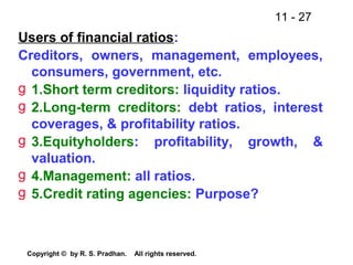 11 - 27
Copyright © by R. S. Pradhan. All rights reserved.
Users of financial ratios:
Creditors, owners, management, employees,
consumers, government, etc.
g 1.Short term creditors: liquidity ratios.
g 2.Long-term creditors: debt ratios, interest
coverages, & profitability ratios.
g 3.Equityholders: profitability, growth, &
valuation.
g 4.Management: all ratios.
g 5.Credit rating agencies: Purpose?
 