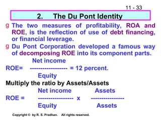 11 - 33
Copyright © by R. S. Pradhan. All rights reserved.
g The two measures of profitability, ROA and
ROE, is the reflection of use of debt financing,
or financial leverage.
g Du Pont Corporation developed a famous way
of decomposing ROE into its component parts.
Net income
ROE= ------------------ = 12 percent.
Equity
Multiply the ratio by Assets/Assets
Net income Assets
ROE = ----------------- x ----------------
Equity Assets
2. The Du Pont Identity
 