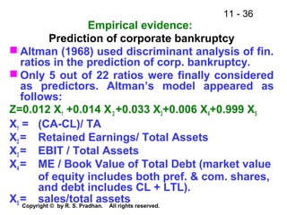 11 - 36
Copyright © by R. S. Pradhan. All rights reserved.
Empirical evidence:
Prediction of corporate bankruptcy
 Altman (1968) used discriminant analysis of fin.
ratios in the prediction of corp. bankruptcy.
 Only 5 out of 22 ratios were finally considered
as predictors. Altman’s model appeared as
follows:
Z=0.012 X1 +0.014 X2 +0.033 X3+0.006 X4+0.999 X5
X1 = (CA-CL)/ TA
X2 = Retained Earnings/ Total Assets
X3 = EBIT / Total Assets
X4 = ME / Book Value of Total Debt (market value
of equity includes both pref. & com. shares,
and debt includes CL + LTL).
X5 = sales/total assets
 
