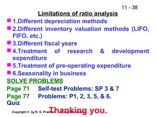 11 - 38
Copyright © by R. S. Pradhan. All rights reserved.
Limitations of ratio analysis
 1.Different depreciation methods
 2.Different inventory valuation methods (LIFO,
FIFO, etc.)
 3.Different fiscal years
 4.Treatment of research & development
expenditure
 5.Treatment of pre-operating expenditure
 6.Seasonality in business
SOLVE PROBLEMS
Page 71 Self-test Problems: SP 3 & 7
Page 77 Problems: P1, 2, 3, 5, & 6.
Quiz
Thanking you.
 