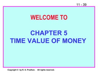 11 - 39
Copyright © by R. S. Pradhan. All rights reserved.
WELCOME TO
CHAPTER 5
TIME VALUE OF MONEY
 