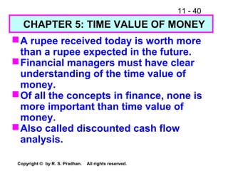 11 - 40
Copyright © by R. S. Pradhan. All rights reserved.
A rupee received today is worth more
than a rupee expected in the future.
Financial managers must have clear
understanding of the time value of
money.
Of all the concepts in finance, none is
more important than time value of
money.
Also called discounted cash flow
analysis.
CHAPTER 5: TIME VALUE OF MONEY
 