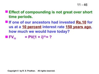11 - 46
Copyright © by R. S. Pradhan. All rights reserved.
 Effect of compounding is not great over short
time periods.
 If one of our ancestors had invested Rs.10 for
us at a 10 percent interest rate 150 years ago,
how much we would have today?
 FV150 = PV(1 + i)150
= ?
 