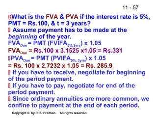 11 - 57
Copyright © by R. S. Pradhan. All rights reserved.
gWhat is the FVA & PVA if the interest rate is 5%,
PMT = Rs.100, & t = 3 years?
 Assume payment has to be made at the
beginning of the year.
FVADue = PMT (FVIFA5%,3yrs) x 1.05
FVADue = Rs.100 x 3.1525 x1.05 = Rs.331
PVADue = PMT (PVIFA5%, 3yrs) x 1.05
= Rs. 100 x 2.7232 x 1.05 = Rs. 285.9
 If you have to receive, negotiate for beginning
of the period payment.
 If you have to pay, negotiate for end of the
period payment.
 Since ordinary annuities are more common, we
confine to payment at the end of each period.
 