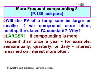 11 - 58
Copyright © by R. S. Pradhan. All rights reserved.
More Frequent compounding?
(P.130 last para)
gWill the FV of a lump sum be larger or
smaller if we compound more often,
holding the stated i% constant? Why?
gLARGER! If compounding is more
frequent than once a year - for example,
semiannually, quarterly, or daily - interest
is earned on interest more often.
 