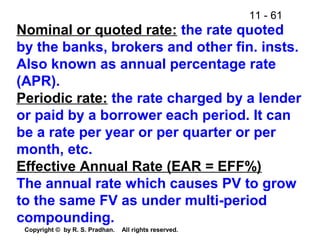 11 - 61
Copyright © by R. S. Pradhan. All rights reserved.
Nominal or quoted rate: the rate quoted
by the banks, brokers and other fin. insts.
Also known as annual percentage rate
(APR).
Periodic rate: the rate charged by a lender
or paid by a borrower each period. It can
be a rate per year or per quarter or per
month, etc.
Effective Annual Rate (EAR = EFF%)
The annual rate which causes PV to grow
to the same FV as under multi-period
compounding.
 