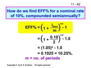 11 - 62
Copyright © by R. S. Pradhan. All rights reserved.
How do we find EFF% for a nominal rate
of 10%, compounded semiannually?
EFF% = - 1(1 + )iNom
m
nm
= - 1.0(1 + )0.10
2
1x2
= (1.05)2
- 1.0
= 0.1025 = 10.25%.
m = no. of periods
 