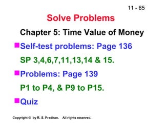 11 - 65
Copyright © by R. S. Pradhan. All rights reserved.
Solve Problems
Chapter 5: Time Value of Money
Self-test problems: Page 136
SP 3,4,6,7,11,13,14 & 15.
Problems: Page 139
P1 to P4, & P9 to P15.
Quiz
 