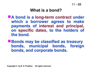 11 - 68
Copyright © by R. S. Pradhan. All rights reserved.
What is a bond?
A bond is a long-term contract under
which a borrower agrees to make
payments of interest and principal,
on specific dates, to the holders of
the bond.
Bonds may be classified as treasury
bonds, municipal bonds, foreign
bonds, and corporate bonds.
 