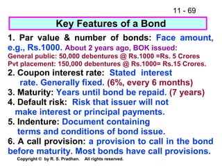 11 - 69
Copyright © by R. S. Pradhan. All rights reserved.
Key Features of a Bond
1. Par value & number of bonds: Face amount,
e.g., Rs.1000. About 2 years ago, BOK issued:
General public: 50,000 debentures @ Rs.1000 =Rs. 5 Crores
Pvt placement: 150,000 debentures @ Rs.1000= Rs.15 Crores.
2. Coupon interest rate: Stated interest
rate. Generally fixed. (6%, every 6 months)
3. Maturity: Years until bond be repaid. (7 years)
4. Default risk: Risk that issuer will not
make interest or principal payments.
5. Indenture: Document containing
terms and conditions of bond issue.
6. A call provision: a provision to call in the bond
before maturity. Most bonds have call provisions.
 