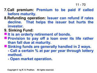 11 - 70
Copyright © by R. S. Pradhan. All rights reserved.
7.Call premium: Premium to be paid if called
before maturity.
8.Refunding operation: Issuer can refund if rates
decline. That helps the issuer but hurts the
investor.
9. Sinking Fund:
 It is an orderly retirement of bonds.
 Provision to pay off a loan over its life rather
than fall due at maturity.
 Sinking funds are generally handled in 2 ways.
- Call a certain % at par per year through lottery
method.
- Open market operation.
 
