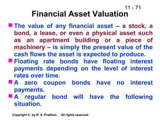 11 - 71
Copyright © by R. S. Pradhan. All rights reserved.
Financial Asset Valuation
 The value of any financial asset – a stock, a
bond, a lease, or even a physical asset such
as an apartment building or a piece of
machinery – is simply the present value of the
cash flows the asset is expected to produce.
 Floating rate bonds have floating interest
payments depending on the level of interest
rates over time.
 A zero coupon bonds have no interest
payments.
 A regular bond will have the following
situation.
 