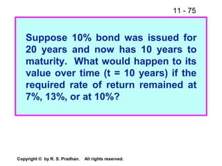 11 - 75
Copyright © by R. S. Pradhan. All rights reserved.
Suppose 10% bond was issued for
20 years and now has 10 years to
maturity. What would happen to its
value over time (t = 10 years) if the
required rate of return remained at
7%, 13%, or at 10%?
 