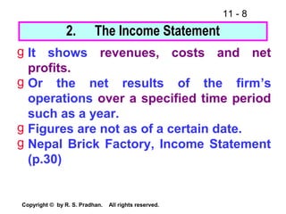 11 - 8
Copyright © by R. S. Pradhan. All rights reserved.
g It shows revenues, costs and net
profits.
g Or the net results of the firm’s
operations over a specified time period
such as a year.
g Figures are not as of a certain date.
g Nepal Brick Factory, Income Statement
(p.30)
2. The Income Statement
 