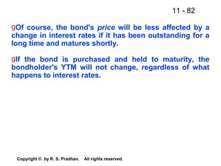 11 - 82
Copyright © by R. S. Pradhan. All rights reserved.
gOf course, the bond's price will be less affected by a
change in interest rates if it has been outstanding for a
long time and matures shortly.
gIf the bond is purchased and held to maturity, the
bondholder's YTM will not change, regardless of what
happens to interest rates.
 