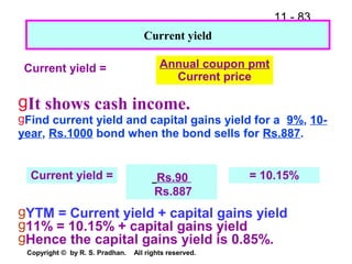 11 - 83
Copyright © by R. S. Pradhan. All rights reserved.
Current yield = Annual coupon pmt
Current price
Current yield
gIt shows cash income.
gFind current yield and capital gains yield for a 9%, 10-
year, Rs.1000 bond when the bond sells for Rs.887.
Rs.90
Rs.887
Current yield = = 10.15%
gYTM = Current yield + capital gains yield
g11% = 10.15% + capital gains yield
gHence the capital gains yield is 0.85%.
 