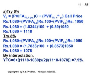 11 - 85
Copyright © by R. S. Pradhan. All rights reserved.
a)Try 6%
VB = (PVIFAi%,n yrs.)C + (PVIFi%, n
th
yr) Call Price
Rs.1,080=(PVIFA6,2)Rs.100+(PVIF6,2)Rs. 1050
Rs.1,080 = (1.8344)100 + (0.89)1050
Rs.1,080 = 1118
Try 8%
Rs.1,080=(PVIFA8,2)Rs.100+(PVIF8,2)Rs.1050
Rs.1,080 = (1.7833)100 + (0.8573)1050
Rs.1,080 = 1078
By interpolation,
YTC=6+[(1118-1080)x(2)/(1118-1078)] =7.9%.
 
