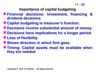 11 - 90
Copyright © by R. S. Pradhan. All rights reserved.
Importance of capital budgeting
 Financial decisions: Investment, financing &
dividend decisions.
 Capital budgeting is treasurer’s function.
 Decisions involve substantial amount of money.
 Decisions have implications for a longer period.
 Loss of flexibility.
 Shows direction in which firm goes.
 Timing: Capital assets must be available when
they are needed.
 
