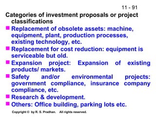 11 - 91
Copyright © by R. S. Pradhan. All rights reserved.
Categories of investment proposals or project
classifications
 Replacement of obsolete assets: machine,
equipment, plant, production processes,
existing technology, etc.
 Replacement for cost reduction: equipment is
serviceable but old.
 Expansion project: Expansion of existing
products/ markets.
 Safety and/or environmental projects:
government compliance, insurance company
compliance, etc.
 Research & development.
 Others: Office building, parking lots etc.
 
