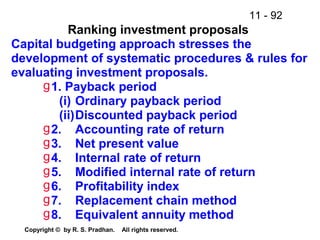 11 - 92
Copyright © by R. S. Pradhan. All rights reserved.
Ranking investment proposals
Capital budgeting approach stresses the
development of systematic procedures & rules for
evaluating investment proposals.
g1. Payback period
(i) Ordinary payback period
(ii)Discounted payback period
g2. Accounting rate of return
g3. Net present value
g4. Internal rate of return
g5. Modified internal rate of return
g6. Profitability index
g7. Replacement chain method
g8. Equivalent annuity method
 