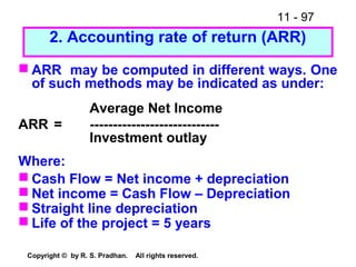 11 - 97
Copyright © by R. S. Pradhan. All rights reserved.
2. Accounting rate of return (ARR)
 ARR may be computed in different ways. One
of such methods may be indicated as under:
Average Net Income
ARR = ----------------------------
Investment outlay
Where:
 Cash Flow = Net income + depreciation
 Net income = Cash Flow – Depreciation
 Straight line depreciation
 Life of the project = 5 years
 