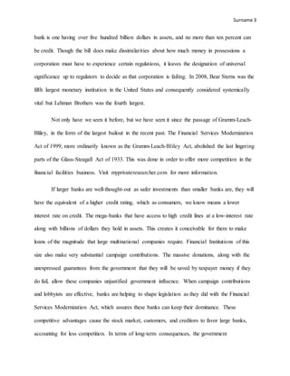 Surname 3
bank is one having over five hundred billion dollars in assets, and no more than ten percent can
be credit. Though the bill does make dissimilarities about how much money in possessions a
corporation must have to experience certain regulations, it leaves the designation of universal
significance up to regulators to decide as that corporation is failing. In 2008, Bear Sterns was the
fifth largest monetary institution in the United States and consequently considered systemically
vital but Lehman Brothers was the fourth largest.
Not only have we seen it before, but we have seen it since the passage of Gramm-Leach-
Bliley, in the form of the largest bailout in the recent past. The Financial Services Modernization
Act of 1999, more ordinarily known as the Gramm-Leach-Bliley Act, abolished the last lingering
parts of the Glass-Steagall Act of 1933. This was done in order to offer more competition in the
financial facilities business. Visit myprivateresearcher.com for more information.
If larger banks are well-thought-out as safer investments than smaller banks are, they will
have the equivalent of a higher credit rating, which as consumers, we know means a lower
interest rate on credit. The mega-banks that have access to high credit lines at a low-interest rate
along with billions of dollars they hold in assets. This creates it conceivable for them to make
loans of the magnitude that large multinational companies require. Financial Institutions of this
size also make very substantial campaign contributions. The massive donations, along with the
unexpressed guarantees from the government that they will be saved by taxpayer money if they
do fail, allow these companies unjustified government influence. When campaign contributions
and lobbyists are effective, banks are helping to shape legislation as they did with the Financial
Services Modernization Act, which assures these banks can keep their dominance. These
competitive advantages cause the stock market, customers, and creditors to favor large banks,
accounting for less competition. In terms of long-term consequences, the government
 