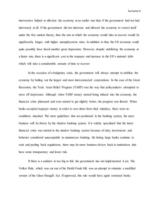 Surname 4
intervention helped to alleviate the economy at an earlier rate than if the government had not had
intervened at all. If the government did not intervene and allowed the economy to correct itself
under the free market theory, then the rate at which the economy would take to recover would be
significantly longer, with higher unemployment rates. In addition to that, the US economy could
quite possibly have faced another great depression. However, despite stabilizing the economy at
a faster rate, there is a significant cost to the taxpayer and increase in the US’s national debt
which will take a considerable amount of time to recover
In the occasion of a budgetary crisis, the government will always attempt to stabilize the
economy by bailing out the largest and most interconnected corporations. In the case of the Great
Recession, the Toxic Asset Relief Program (TARP) was the way that policymakers attempted to
stave off depression. Although when TARP money started being infused into the economy, the
financial crisis plateaued and even started to get slightly better, the program was flawed. When
banks accepted taxpayer money in order to save them from their mistakes, there were no
conditions attached. The more guidelines that are positioned in the banking system, the more
business will be driven by the shadow banking system. It is widely speculated that the latest
financial crisis was started in the shadow banking system because of risky investments and
behavior considered unacceptable in mainstream banking. By letting large banks continue to
exist and peeling back regulations, there may be more business-driven back to institutions that
have some transparency and lower risk.
If there is a solution to too big to fail, the government has not implemented it yet. The
Volker Rule, which was cut out of the Dodd-Frank bill, was an attempt to reinstate a modified
version of the Glass-Steagall Act. If approved, this rule would have again restricted banks
 
