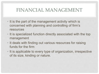 FINANCIAL MANAGEMENT
• It is the part of the management activity which is
concerned with planning and controlling of firm’s
resources
• It is specialized function directly associated with the top
management
• It deals with finding out various resources for raising
funds for the firm
• It is applicable to every type of organization, irrespective
of its size, kinding or nature.
 