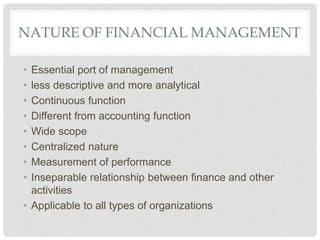 NATURE OF FINANCIAL MANAGEMENT
• Essential port of management
• less descriptive and more analytical
• Continuous function
• Different from accounting function
• Wide scope
• Centralized nature
• Measurement of performance
• Inseparable relationship between finance and other
activities
• Applicable to all types of organizations
 