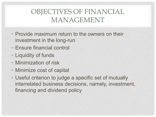 OBJECTIVES OF FINANCIAL
MANAGEMENT
• Provide maximum return to the owners on their
investment in the long-run
• Ensure financial control
• Liquidity of funds
• Minimization of risk
• Minimize cost of capital
• Useful criterion to judge a specific set of mutually
interrelated business decisions, namely, investment,
financing and dividend policy
 