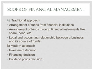 SCOPE OF FINANCIAL MANAGEMENT
A) Traditional approach
• Arrangement of funds from financial institutions
• Arrangement of funds through financial instruments like
share, bond, etc
• Legal and accounting relationship between a business
and its source of funds
B) Modern approach
• Investment decision
• Financing decision
• Dividend policy decision
 