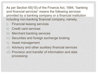 As per Section 65(10) of the Finance Act, 1994, “banking
and financial services” means the following services
provided by a banking company or a financial institution
including non-banking financial company, namely,
i) Financial leasing services
ii) Credit card services
iii) Merchant banking services
iv) Securities and foreign exchange broking
v) Asset management
vi) Advisory and other auxiliary financial services
vii) Provision and transfer of information and data
processing
 