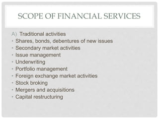SCOPE OF FINANCIAL SERVICES
A) Traditional activities
• Shares, bonds, debentures of new issues
• Secondary market activities
• Issue management
• Underwriting
• Portfolio management
• Foreign exchange market activities
• Stock broking
• Mergers and acquisitions
• Capital restructuring
 