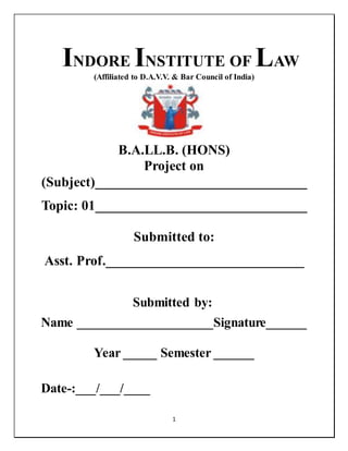 1
INDORE INSTITUTE OF LAW
(Affiliated to D.A.V.V. & Bar Council of India)
B.A.LL.B. (HONS)
Project on
(Subject)_______________________________
Topic: 01_______________________________
Submitted to:
Asst. Prof._____________________________
Submitted by:
Name ____________________Signature______
Year _____ Semester ______
Date-:___/___/____
 