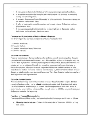 P a g e | 2
 It provides a mechanism for the transfer of resources across geographic boundaries.
 It provides a mechanism for managing and controlling the risk involved in mobilizing
savings and allocating credit.
 It promotes the process of capital formation by bringing together the supply of saving and
the demand for investible funds.
 It helps in lowering the cost of transaction and increase returns. Reduce cost motives
people to save more.
 It provides you detailed information to the operators/ players in the market such as
individuals, business houses, Governments etc.
Components/ Constituents of Indian Financial system:
The following are the four main components of Indian Financial system
1. Financial institutions
2. Financial Markets
3. Financial Instruments/Assets/Securities
4. Financial Services.
Financial Institutions:
Financial institutions are the intermediaries who facilitates smooth functioning of the financial
system by making investors and borrowers meet. They mobilize savings of the surplus units and
allocate them in productive activities promising a better rate of return. Financial institutions also
provide services to entities seeking advises on various issues ranging from restructuring to
diversification plans. They provide whole range of services to the entities who want to raise
funds from the markets elsewhere. Financial institutions act as financial intermediaries because
they act as middlemen between savers and borrowers. Were these financial institutions may be of
Banking or Non-Banking institutions.
Financial Intermediaries :
A financial intermediary is an institution which connects the deficit and the surplus. The best
example of an intermediary can be a bank which transforms the bank deposits to bank loans.
The role of financial intermediary is to channel funds from people who have extra inflow of
money i.e., the savers to those who do not have enough money to fulfill the needs or to carry out
the basic activities i.e. the borrowers.
Functions of Financial Intermediaries
Functions of Financial Intermediary are basically classified in three parts which are as follows:
 Maturity transformation – Deals with the conversion of short-term liabilities to long
term assets.
 