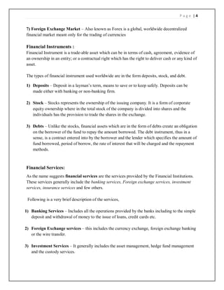 P a g e | 4
7) Foreign Exchange Market – Also known as Forex is a global, worldwide decentralized
financial market meant only for the trading of currencies
Financial Instruments :
Financial Instrument is a trade-able asset which can be in terms of cash, agreement, evidence of
an ownership in an entity; or a contractual right which has the right to deliver cash or any kind of
asset.
The types of financial instrument used worldwide are in the form deposits, stock, and debt.
1) Deposits – Deposit in a layman’s term, means to save or to keep safely. Deposits can be
made either with banking or non-banking firm.
2) Stock – Stocks represents the ownership of the issuing company. It is a form of corporate
equity ownership where in the total stock of the company is divided into shares and the
individuals has the provision to trade the shares in the exchange.
3) Debts – Unlike the stocks, financial assets which are in the form of debts create an obligation
on the borrower of the fund to repay the amount borrowed. The debt instrument, thus in a
sense, is a contract entered into by the borrower and the lender which specifies the amount of
fund borrowed, period of borrow, the rate of interest that will be charged and the repayment
methods.
Financial Services:
As the name suggests financial services are the services provided by the Financial Institutions.
These services generally include the banking services, Foreign exchange services, investment
services, insurance services and few others.
Following is a very brief description of the services,
1) Banking Services – Includes all the operations provided by the banks including to the simple
deposit and withdrawal of money to the issue of loans, credit cards etc.
2) Foreign Exchange services – this includes the currency exchange, foreign exchange banking
or the wire transfer.
3) Investment Services – It generally includes the asset management, hedge fund management
and the custody services.
 