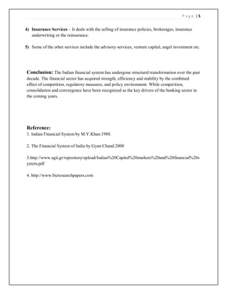 P a g e | 5
4) Insurance Services – It deals with the selling of insurance policies, brokerages, insurance
underwriting or the reinsurance.
5) Some of the other services include the advisory services, venture capital, angel investment etc.
Conclusion: The Indian financial system has undergone structural transformation over the past
decade. The financial sector has acquired strength, efficiency and stability by the combined
effect of competition, regulatory measures, and policy environment. While competition,
consolidation and convergence have been recognized as the key drivers of the banking sector in
the coming years.
Reference:
1. Indian Financial System by M.Y.Khan.1980.
2. The Financial System of India by Gyan Chand.2000
3.http://www.agii.gr/repository/upload/Indian%20Capital%20markets%20and%20financial%20s
ystem.pdf
4. http://www.bizresearchpapers.com
 