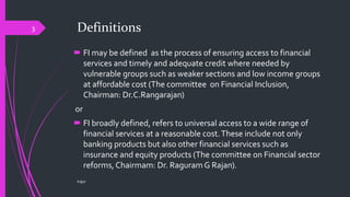 Definitions
 FI may be defined as the process of ensuring access to financial
services and timely and adequate credit where needed by
vulnerable groups such as weaker sections and low income groups
at affordable cost (The committee on Financial Inclusion,
Chairman: Dr.C.Rangarajan)
or
 FI broadly defined, refers to universal access to a wide range of
financial services at a reasonable cost.These include not only
banking products but also other financial services such as
insurance and equity products (The committee on Financial sector
reforms, Chairmam: Dr. Raguram G Rajan).
©@jit
3
 