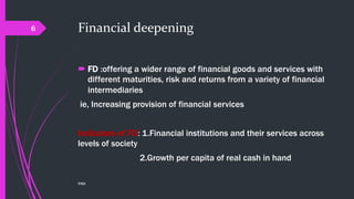 Financial deepening
 FD :offering a wider range of financial goods and services with
different maturities, risk and returns from a variety of financial
intermediaries
ie, Increasing provision of financial services
Indicators of FD: 1.Financial institutions and their services across
levels of society
2.Growth per capita of real cash in hand
©@jit
6
 