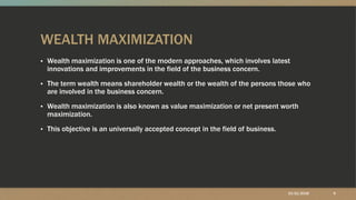 WEALTH MAXIMIZATION
▪ Wealth maximization is one of the modern approaches, which involves latest
innovations and improvements in the field of the business concern.
▪ The term wealth means shareholder wealth or the wealth of the persons those who
are involved in the business concern.
▪ Wealth maximization is also known as value maximization or net present worth
maximization.
▪ This objective is an universally accepted concept in the field of business.
10/21/2018 9
 