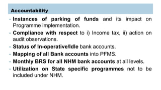 Accountability
• Instances of parking of funds and its impact on
Programme implementation.
• Compliance with respect to i) Income tax, ii) action on
audit observations.
• Status of In-operative/Idle bank accounts.
• Mapping of all Bank accounts into PFMS.
• Monthly BRS for all NHM bank accounts at all levels.
• Utilization on State specific programmes not to be
included under NHM.
 