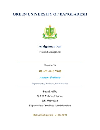 GREEN UNIVERSITY OF BANGLADESH
Assignment on
Financial Management
Submitted to
MR. MD. ASAD NOOR
Assistant Professor
Department of Business Administration
Submitted by
S A M Mahfuzul Hoque
ID: 193006050
Department of Business Administration
Date of Submission: 27-07-2021
 