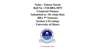Name : Zaiena Naeem
Roll No : F20-BBA-5075
Corporate Finance
Submitted to : Dr Aisha Raiz
BBA 7th Semester
Section A (Evening)
University of Okara
13th December, 2023
 
