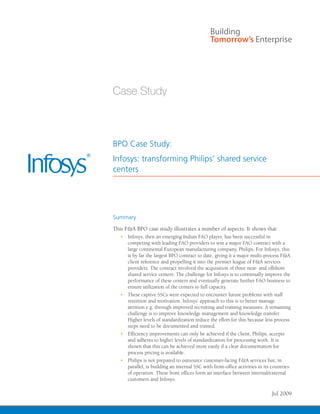 BPO Case Study:
Infosys: transforming Philips’ shared service
centers
Summary
This F&A BPO case study illustrates a number of aspects. It shows that:
•	 Infosys, then an emerging Indian FAO player, has been successful in
competing with leading FAO providers to win a major FAO contract with a
large continental European manufacturing company, Philips. For Infosys, this
is by far the largest BPO contract to date, giving it a major multi-process F&A
client reference and propelling it into the premier league of F&A services
providers. The contract involved the acquisition of three near- and offshore
shared service centers. The challenge for Infosys is to continually improve the
performance of these centers and eventually generate further FAO business to
ensure utilization of the centers to full capacity.
•	 These captive SSCs were expected to encounter future problems with staff
retention and motivation. Infosys’ approach to this is to better manage
attrition e.g. through improved recruiting and training measures. A remaining
challenge is to improve knowledge management and knowledge transfer.
Higher levels of standardization reduce the effort for this because less process
steps need to be documented and trained.
•	 Efficiency improvements can only be achieved if the client, Philips, accepts
and adheres to higher levels of standardization for processing work. It is
shown that this can be achieved more easily if a clear documentation for
process pricing is available.
•	 Philips is not prepared to outsource customer-facing F&A services but, in
parallel, is building an internal SSC with front-office activities in its countries
of operation. These front offices form an interface between internal/external
customers and Infosys.
Jul 2009
 