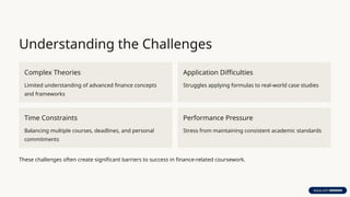 Understanding the Challenges
Complex Theories
Limited understanding of advanced finance concepts
and frameworks
Application Difficulties
Struggles applying formulas to real-world case studies
Time Constraints
Balancing multiple courses, deadlines, and personal
commitments
Performance Pressure
Stress from maintaining consistent academic standards
These challenges often create significant barriers to success in finance-related coursework.
 