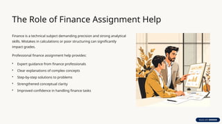 The Role of Finance Assignment Help
Finance is a technical subject demanding precision and strong analytical
skills. Mistakes in calculations or poor structuring can significantly
impact grades.
Professional finance assignment help provides:
• Expert guidance from finance professionals
• Clear explanations of complex concepts
• Step-by-step solutions to problems
• Strengthened conceptual clarity
• Improved confidence in handling finance tasks
 