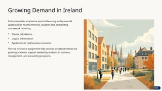 Growing Demand in Ireland
Irish universities emphasize practical learning and real-world
application of finance theories. Students face demanding
coursework requiring:
• Precise calculations
• Logical presentation
• Application to real business scenarios
The rise in finance assignment help services in Ireland reflects the
growing academic support needed by students in business,
management, and accounting programs.
 