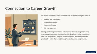 Connection to Career Growth
Finance is inherently career-oriented, with students aiming for roles in:
• Banking and investment
• Financial consulting
• Corporate finance
• Risk management
Strong academic performance enhanced by finance assignment help
improves a student's professional profile. Employers value candidates
who can analyze data, prepare financial reports, and apply theories
practically—skills sharpened through expert-guided assignments.
 